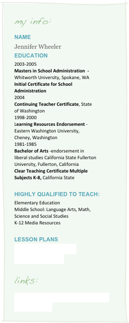 my info:
Name
Jennifer Wheeler
Education
2003-2005
Masters in School Administration - Whitworth University, Spokane, WA
Initial Certificate for School Administration
2004
Continuing Teacher Certificate, State of Washington
1998-2000
Learning Resources Endorsement - Eastern Washington University, Cheney, Washington
1981-1985
Bachelor of Arts -endorsement in liberal studies California State Fullerton University, Fullerton, California
Clear Teaching Certificate Multiple Subjects K-8, California State
Highly Qualified to teach:
Elementary Education
Middle School: Language Arts, Math, Science and Social Studies
K-12 Media Resources
Lesson Plans
Washington State CBA
Picturing America
links:
Tech Trippin With Jenn and Ginny on New Finds